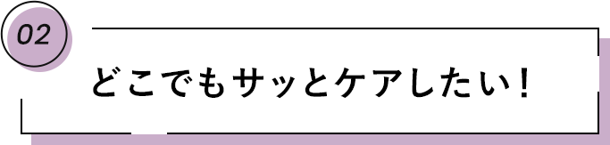 02 どこでもサッとケアしたい!